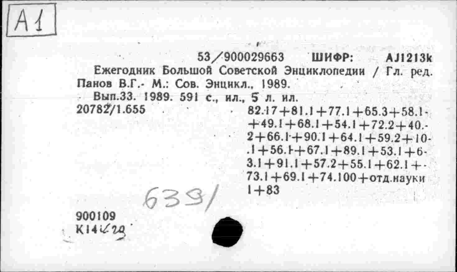 ﻿53/900029663 ШИФР:	AJ1213k
Ежегодник Большой Советской Энциклопедии / Гл. ред.
Панов В.Г,- М.: Сов. Энцикл.. 1989.	. '
Вып.ЗЗ. 1989. 591 с., ил., 5 л. ил.
2078271.655	• 82.17 + 81.1+77.1+65.3+58.1-
+ 49.1+68.1+54.1+72.2 + 40,-2 + 66.Г+90.І+64.І+59.2+10-. 1+56. Ь+67.1+89.1+53.1+6-3.1+91.1+57.2 + 55.1+62.1+-73.1+69.1 +74.100+отд.науки 1+83
900109